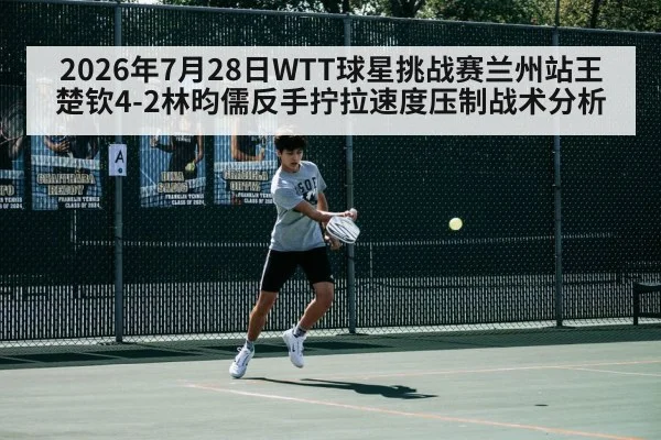 2026年7月28日WTT球星挑战赛兰州站王楚钦4-2林昀儒反手拧拉速度压制战术分析